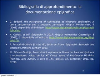 35
Bibliograﬁa	
  di	
  approfondimento:	
  la	
  
documentazione	
  epigraﬁca
• G.	
   Bodard,	
   The	
   Inscrip?ons	
   of	
   Aphrodisias	
   as	
   electronic	
   publica?on:	
   A	
  
user's	
   perspec?ve	
   and	
   a	
   proposed	
   paradigm,	
   «Digital	
   Medievalist»,	
   4	
  
(2008)	
  disponibile	
  all’indirizzo	
  	
  h:p://www.digitalmediavalist.org/journal/
4/bodard.
• H.	
   Cayless	
   et	
   alii,	
   Epigraphy	
   in	
   2017,	
   «Digital	
   Humani(es	
   Quarterly»,	
   3	
  
(2009),	
   1	
   disponibile	
   all’indirizzo	
   h:p://www.digitalhumani(es.org/dhq/
vol/3/1/.
• F.	
   Feraudi-­‐Gruénais	
  (a	
  cura	
  di),	
  La?n	
   on	
   Stone.	
  Epigraphic	
   Research	
   and	
  
Electronic	
  Archives,	
  Lanham	
  2010.
• J.L.	
  Gómez-­‐Pantoja,	
  Amor	
  virtual,	
  o	
  porque	
  se	
  llevan	
  tan	
  bien	
  inscripciones	
  
y	
   ordenadores,	
   «Acta	
   de	
   los	
   XX	
   Cursos	
   sobre	
   el	
   Patrimonio	
   Histórico	
  
(Reinosa,	
   julio	
   2009)»,	
   a	
   cura	
   di	
   J.M.	
   Iglesias	
   Gil,	
   Santander	
   2011,	
   pp.	
  
67-­‐96.
giovedì 15 marzo 12
 