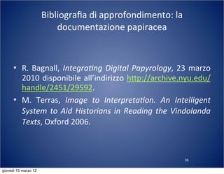 36
Bibliograﬁa	
  di	
  approfondimento:	
  la	
  
documentazione	
  papiracea
• R.	
  Bagnall,	
  Integra?ng	
  Digital	
  Papyrology,	
  23	
  marzo	
  
2010	
  disponibile	
  all’indirizzo	
  h:p://archive.nyu.edu/
handle/2451/29592.
• M.	
   Terras,	
   Image	
   to	
   Interpreta?on.	
   An	
   Intelligent	
  
System	
  to	
   Aid	
  Historians	
  in	
  Reading	
   the	
  Vindolanda	
  
Texts,	
  Oxford	
  2006.
giovedì 15 marzo 12
 