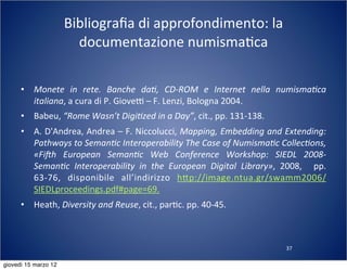 37
Bibliograﬁa	
  di	
  approfondimento:	
  la	
  
documentazione	
  numisma(ca
• Monete	
   in	
   rete.	
   Banche	
   da?,	
   CD-­‐ROM	
   e	
   Internet	
   nella	
   numisma?ca	
  
italiana,	
  a	
  cura	
  di	
  P.	
  GioveT	
  –	
  F.	
  Lenzi,	
  Bologna	
  2004.
• Babeu,	
  “Rome	
  Wasn’t	
  Digi?zed	
  in	
  a	
  Day”,	
  cit.,	
  pp.	
  131-­‐138.
• A.	
  D'Andrea,	
  Andrea	
  –	
  F.	
  Niccolucci,	
  Mapping,	
  Embedding	
  and	
  Extending:	
  
Pathways	
  to	
  Seman?c	
  Interoperability	
  The	
  Case	
  of	
  Numisma?c	
  Collec?ons,	
  
«Fi0h	
   European	
   Seman?c	
   Web	
   Conference	
   Workshop:	
   SIEDL	
   2008-­‐
Seman?c	
   Interoperability	
   in	
   the	
   European	
   Digital	
   Library»,	
   2008,	
   	
   pp.	
  
63-­‐76,	
   disponibile	
   all’indirizzo	
   h:p://image.ntua.gr/swamm2006/
SIEDLproceedings.pdf#page=69.
• Heath,	
  Diversity	
  and	
  Reuse,	
  cit.,	
  par(c.	
  pp.	
  40-­‐45.
giovedì 15 marzo 12
 