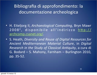 38
Bibliograﬁa	
  di	
  approfondimento:	
  la	
  
documentazione	
  archeologica
• H.	
  Eiteljorg	
  II,	
  Archaeological	
  Compu?ng,	
  Bryn	
  Mawr	
  
2 0 0 82 ,	
   d i s p o n i b i l e	
   a l l ’ i n d i r i z z o	
   h : p : / /
archcomp.csanet.org/.
• S.	
  Heath,	
  Diversity	
  and	
  Reuse	
  of	
  Digital	
  Resources	
  for	
  
Ancient	
   Mediterranean	
   Material	
   Culture,	
   in	
   Digital	
  
Research	
  in	
  the	
  Study	
  of	
  Classical	
  An?quity,	
  a	
  cura	
  di	
  
G.	
  Bodard	
  –	
  S.	
  Mahony,	
  Farnham	
  –	
  Burlington	
  2010,	
  
pp.	
  35-­‐52.
giovedì 15 marzo 12
 