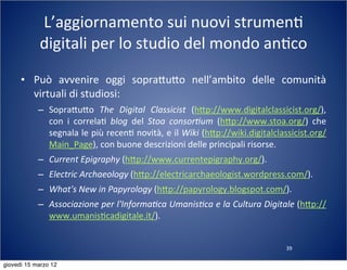 39
L’aggiornamento	
  sui	
  nuovi	
  strumen(	
  
digitali	
  per	
  lo	
  studio	
  del	
  mondo	
  an(co
• Può	
   avvenire	
   oggi	
   sopra:u:o	
   nell’ambito	
   delle	
   comunità	
  
virtuali	
  di	
  studiosi:
– Sopra:u:o	
   The	
   Digital	
   Classicist	
   (h:p://www.digitalclassicist.org/),	
  
con	
   i	
   correla(	
   blog	
   del	
   Stoa	
   consor?um	
   (h:p://www.stoa.org/)	
   che	
  
segnala	
  le	
  più	
  recen(	
  novità,	
  e	
  il	
  Wiki	
  (h:p://wiki.digitalclassicist.org/
Main_Page),	
  con	
  buone	
  descrizioni	
  delle	
  principali	
  risorse.
– Current	
  Epigraphy	
  (h:p://www.currentepigraphy.org/).
– Electric	
  Archaeology	
  (h:p://electricarchaeologist.wordpress.com/).
– What's	
  New	
  in	
  Papyrology	
  (h:p://papyrology.blogspot.com/).
– Associazione	
  per	
  l'Informa?ca	
  Umanis?ca	
  e	
  la	
  Cultura	
  Digitale	
  (h:p://
www.umanis(cadigitale.it/).
giovedì 15 marzo 12
 