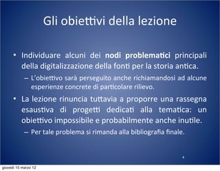 4
Gli	
  obieTvi	
  della	
  lezione
• Individuare	
   alcuni	
   dei	
   nodi	
   problema-ci	
   principali	
  
della	
  digitalizzazione	
  della	
  fon(	
  per	
  la	
  storia	
  an(ca.
– L’obieTvo	
  sarà	
  perseguito	
  anche	
  richiamandosi	
  ad	
  alcune	
  
esperienze	
  concrete	
  di	
  par(colare	
  rilievo.
• La	
  lezione	
  rinuncia	
  tu:avia	
  a	
  proporre	
  una	
  rassegna	
  
esaus(va	
   di	
   progeT	
   dedica(	
   alla	
   tema(ca:	
   un	
  
obieTvo	
  impossibile	
  e	
  probabilmente	
  anche	
  inu(le.
– Per	
  tale	
  problema	
  si	
  rimanda	
  alla	
  bibliograﬁa	
  ﬁnale.
giovedì 15 marzo 12
 