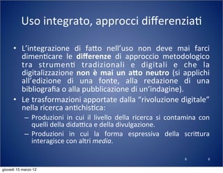 6
Uso	
  integrato,	
  approcci	
  diﬀerenzia(
• L’integrazione	
   di	
   fa:o	
   nell’uso	
   non	
   deve	
   mai	
   farci	
  
dimen(care	
   le	
   diﬀerenze	
   di	
   approccio	
   metodologico	
  
tra	
   strumen(	
   tradizionali	
   e	
   digitali	
   e	
   che	
   la	
  
digitalizzazione	
   non	
  è	
  mai	
  un	
   a8o	
  neutro	
  (si	
  applichi	
  
all’edizione	
   di	
   una	
   fonte,	
   alla	
   redazione	
   di	
   una	
  
bibliograﬁa	
  o	
  alla	
  pubblicazione	
  di	
  un’indagine).
• Le	
  trasformazioni	
  apportate	
  dalla	
  “rivoluzione	
  digitale”	
  
nella	
  ricerca	
  an(chis(ca:
– Produzioni	
   in	
   cui	
   il	
   livello	
   della	
   ricerca	
   si	
   contamina	
   con	
  
quelli	
  della	
  didaTca	
  e	
  della	
  divulgazione.
– Produzioni	
   in	
   cui	
   la	
   forma	
   espressiva	
   della	
   scri:ura	
  
interagisce	
  con	
  altri	
  media.
6
giovedì 15 marzo 12
 