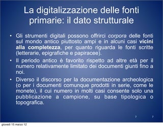 7
La digitalizzazione delle fonti
primarie: il dato strutturale
• Gli strumenti digitali possono offrirci corpora delle fonti
sul mondo antico piuttosto ampi e in alcuni casi vicini
alla completezza, per quanto riguarda le fonti scritte
(letterarie, epigrafiche e papiracee).
• Il periodo antico è favorito rispetto ad altre età per il
numero relativamente limitato dei documenti giunti fino a
noi.
• Diverso il discorso per la documentazione archeologica
(o per i documenti comunque prodotti in serie, come le
monete), il cui numero in molti casi consente solo una
pubblicazione a campione, su base tipologica o
topografica.
7
giovedì 15 marzo 12
 