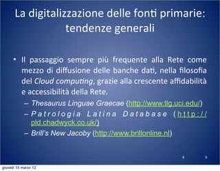8
La	
  digitalizzazione	
  delle	
  fon(	
  primarie:	
  
tendenze	
  generali
• Il	
   passaggio	
   sempre	
   più	
   frequente	
   alla	
   Rete	
   come	
  
mezzo	
  di	
  diﬀusione	
  delle	
  banche	
  da(,	
  nella	
  ﬁlosoﬁa	
  
del	
  Cloud	
  compu?ng,	
  grazie	
  alla	
  crescente	
  aﬃdabilità	
  
e	
  accessibilità	
  della	
  Rete.
– Thesaurus Linguae Graecae (http://www.tlg.uci.edu/)
– P a t r o l o g i a L a t i n a D a t a b a s e ( h t t p : / /
pld.chadwyck.co.uk/)
– Brill’s New Jacoby (http://www.brillonline.nl)
8
giovedì 15 marzo 12
 