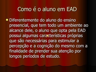 Como é o aluno em EAD  Diferentemente do aluno do ensino presencial, que tem todo um ambiente ao alcance dele, o aluno que opta pela EAD possui algumas características próprias que são necessárias para estimular a percepção e a cognição do mesmo com a finalidade de prender sua atenção por longos períodos de estudo.  