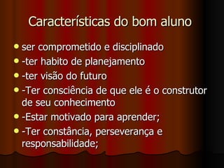 Características do bom aluno  ser comprometido e disciplinado -ter habito de planejamento  -ter visão do futuro -Ter consciência de que ele é o construtor de seu conhecimento -Estar motivado para aprender; -Ter constância, perseverança e responsabilidade; 