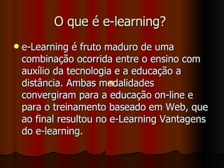 O que é e-learning?  e-Learning é fruto maduro de uma combinação ocorrida entre o ensino com auxílio da tecnologia e a educação a distância. Ambas modalidades convergiram para a educação on-line e para o treinamento baseado em Web, que ao final resultou no e-Learning Vantagens do e-learning. 