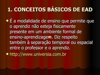 1. CONCEITOS BÁSICOS DE EAD É a modalidade de ensino que permite que o aprendiz não esteja fisicamente presente em um ambiente formal de ensino-aprendizagem. Diz respeito também à separação temporal ou espacial entre o professor e o aprendiz. http://www.universia.com.br 