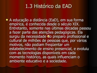 1.3 Histórico da EAD A educação a distância (EaD), em sua forma empírica, é conhecida desde o século XIX. Entretanto, somente nas últimas décadas passou a fazer parte das atenções pedagógicas. Ela surgiu da necessidade do preparo profissional e cultural de milhões de pessoas que, por vários motivos, não podiam freqüentar um estabelecimento de ensino presencial, e evoluiu com as tecnologias disponíveis em cada momento histórico, as quais influenciam o ambiente educativo e a sociedade. 