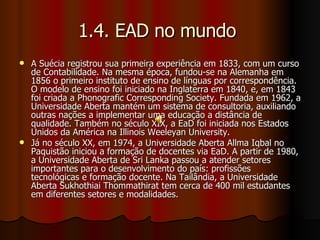 1.4. EAD no mundo  A Suécia registrou sua primeira experiência em 1833, com um curso de Contabilidade. Na mesma época, fundou-se na Alemanha em 1856 o primeiro instituto de ensino de línguas por correspondência. O modelo de ensino foi iniciado na Inglaterra em 1840, e, em 1843 foi criada a Phonografic Corresponding Society. Fundada em 1962, a Universidade Aberta mantém um sistema de consultoria, auxiliando outras nações a implementar uma educação a distância de qualidade. Também no século XIX, a EaD foi iniciada nos Estados Unidos da América na Illinois Weeleyan University. Já no século XX, em 1974, a Universidade Aberta Allma Iqbal no Paquistão iniciou a formação de docentes via EaD. A partir de 1980, a Universidade Aberta de Sri Lanka passou a atender setores importantes para o desenvolvimento do país: profissões tecnológicas e formação docente. Na Tailândia, a Universidade Aberta Sukhothiai Thommathirat tem cerca de 400 mil estudantes em diferentes setores e modalidades. 
