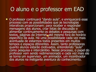 O aluno e o professor em EAD  O professor continuará "dando aula", e enriquecerá esse processo com as possibilidades que as tecnologias interativas proporcionam: para receber e responder mensagens dos alunos, criar listas de discussão e alimentar continuamente os debates e pesquisas com textos, páginas da Internet, até mesmo fora do horário específico da aula. Há uma possibilidade cada vez mais acentuada de estarmos todos presentes em muitos tempos e espaços diferentes. Assim, tanto professores quanto alunos estarão motivados, entendendo "aula" como pesquisa e intercâmbio. Nesse processo, o papel do professor vem sendo redimensionado e cada vez mais ele se torna um supervisor, um animador, um incentivador dos alunos na instigante aventura do conhecimento.  