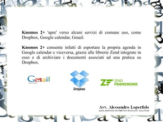 Knomos 2+ 'apre' verso alcuni servizi di comune uso, come
Dropbox, Google calendar, Gmail.
Knomos 2+ consente infatti di esportare la propria agenda in
Google calendar e viceversa, grazie alle librerie Zend integrate in
esso e di archiviare i documenti associati ad una pratica su
Dropbox.
 