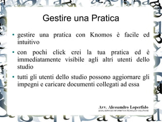 Gestire una Pratica
● gestire una pratica con Knomos è facile ed
intuitivo
● con pochi click crei la tua pratica ed è
immediatamente visibile agli altri utenti dello
studio
● tutti gli utenti dello studio possono aggiornare gli
impegni e caricare documenti collegati ad essa
 