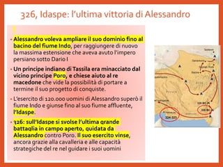 326, Idaspe: l’ultima vittoria di Alessandro
• Alessandro voleva ampliare il suo dominio fino al
bacino del fiume Indo, per raggiungere di nuovo
la massima estensione che aveva avuto l’impero
persiano sotto Dario I
• Un principe indiano diTassila era minacciato dal
vicino principe Poro, e chiese aiuto al re
macedone che vide la possibilità di portare a
termine il suo progetto di conquiste.
• L’esercito di 120.000 uomini di Alessandro superò il
fiume Indo e giunse fino al suo fiume affluente,
l’Idaspe.
• 326: sull’Idaspe si svolse l’ultima grande
battaglia in campo aperto, guidata da
Alessandro contro Poro. Il suo esercito vinse,
ancora grazie alla cavalleria e alle capacità
strategiche del re nel guidare i suoi uomini
324-323
 