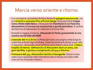 Marcia verso oriente e ritorno
• Il re macedone consigliato da Poro decise di spingersi ancora a est, ma
poi rinunciò a avanzare fino al fiume Gange: forse perché le truppe
erano sfinite dalla fatica o forse perché il territorio in cui l’esercito
alessandrino si trovava era sconosciuto e quindi pericoloso. Il confine
del dominio diAlessandro fu collocato sul fiume Ifasi.
• Durante il viaggio di ritorno, Alessandro fu ferito gravemente in uno
scontro con la tribù dei Malli
• L’esercito del re si divise: la flotta percorse una propria rotta lungo le
coste fino ai fiumiTigri e Eufrate. L’esercito di terra fu diviso a sua volta
in due parti, rientrando verso la Persia verso Nord e verso Sud. L’intero
tragitto di ritorno dell’esercito di Alessandro durò un anno, con
gravi perdite, e giunse a compimento nel 324 a Hormuz.
• Primavera del 324: Alessandro rientrò a Passagarde. Aveva riunito
sotto il suo comando tutto il territorio che un tempo era stato nelle
mani di Ciro il Grande e Dario I.
 