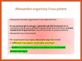 Alessandro organizza il suo potere
• Alessandro dovette organizzare il suo vasto dominio
• In sua assenza gli ex satrapi, i generali e gli alti funzionari del re
macedone che gli aveva affidato il governo dei diversi territori, si erano
impadroniti di quei territori, alcuni formando un proprio esercito
• Alessandro li punì duramente
• Per organizzare il suo regno, Alessandro seguì due strade
• 1. rafforzare il suo potere rendendolo autoritario
• 2 fondere la componente greca-macedone e la componente
persiana del regno
 