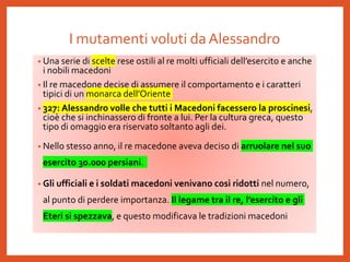 I mutamenti voluti da Alessandro
• Una serie di scelte rese ostili al re molti ufficiali dell’esercito e anche
i nobili macedoni
• Il re macedone decise di assumere il comportamento e i caratteri
tipici di un monarca dell’Oriente
• 327: Alessandro volle che tutti i Macedoni facessero la proscinesi,
cioè che si inchinassero di fronte a lui. Per la cultura greca, questo
tipo di omaggio era riservato soltanto agli dei.
• Nello stesso anno, il re macedone aveva deciso di arruolare nel suo
esercito 30.000 persiani.
• Gli ufficiali e i soldati macedoni venivano così ridotti nel numero,
al punto di perdere importanza. Il legame tra il re, l’esercito e gli
Eteri si spezzava, e questo modificava le tradizioni macedoni
 