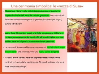Una cerimonia simbolica: le «nozze di Susa»
• Alessandro riteneva che solo integrando greco-macedoni e
popolazioni orientali avrebbe potuto governare in modo unitario
il suo vasto dominio composto di genti molto diversi per lingua,
cultura e tradizioni.
• 324: a Susa Alessandro sposò una figlia e una nipote di Dario, e
contemporaneamente decine di ufficiali e amici del re e 10.000
soldati veterani di guerra sposavano donne persiane.
• Le «nozze di Susa» avrebbero dovuto essere il simbolo che il regno
era uno solo e che avrebbe avuto una nuova classe dirigente.
• In realtà alcuni soldati veterani dopo le nozze si rivoltarono
contro il re. La rivolta fu pacificata da Alessandro stesso, che però
mise a morte i suoi capi.
 
