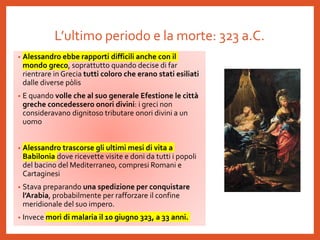 L’ultimo periodo e la morte: 323 a.C.
• Alessandro ebbe rapporti difficili anche con il
mondo greco, soprattutto quando decise di far
rientrare in Grecia tutti coloro che erano stati esiliati
dalle diverse pòlis
• E quando volle che al suo generale Efestione le città
greche concedessero onori divini: i greci non
consideravano dignitoso tributare onori divini a un
uomo
• Alessandro trascorse gli ultimi mesi di vita a
Babilonia dove ricevette visite e doni da tutti i popoli
del bacino del Mediterraneo, compresi Romani e
Cartaginesi
• Stava preparando una spedizione per conquistare
l’Arabia, probabilmente per rafforzare il confine
meridionale del suo impero.
• Invece morì di malaria il 10 giugno 323, a 33 anni.
 