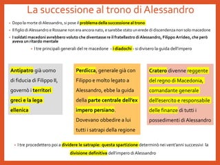 La successione al trono di Alessandro
• Dopo la morte diAlessandro, si pose il problema della successione al trono
• Il figlio diAlessandro e Rossane non era ancora nato, e sarebbe stato un erede di discendenza non solo macedone
• I soldati macedoni avrebbero voluto che diventasse re il fratellastro di Alessandro, Filippo Arrideo, che però
aveva un ritardo mentale
• I tre principali generali del re macedone - i diadochi - si divisero la guida dell’impero
• I tre procedettero poi a dividere le satrapie: questa spartizione determinò nei vent’anni successivi la
divisione definitiva dell’impero di Alessandro
Antipatro già uomo
di fiducia di Filippo II,
governò i territori
greci e la lega
ellenica
Perdicca, generale già con
Filippo e molto legato a
Alessandro, ebbe la guida
della parte centrale dell’ex
impero persiano.
Dovevano obbedire a lui
tutti i satrapi della regione
Cratero divenne reggente
del regno di Macedonia,
comandante generale
dell’esercito e responsabile
delle finanze di tutti i
possedimenti di Alessandro
 