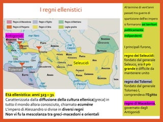 I regni ellenistici
Al termine di vent’anni
passati tra guerre di
spartizione dell’ex impero
si formarono sei territori
politicamente
indipendenti
I principali furono,
regno dei Seleucidi:
fondato dal generale
Seleuco, era il più
grande e difficile da
mantenere unito
regno deiTolemei:
fondato dal generale
Tolomeo I,
comprendeva l’Egitto
regno di Macedonia,
governato dagli
Antigonidi
Seleucidi
Tolemei
Antigonidi
Età ellenistica: anni 323 – 31
Caratterizzata dalla diffusione della cultura ellenica[greca] in
tutto il mondo allora conosciuto, chiamato ecumène
L’impero di Alessandro si divise in diversi regni
Non vi fu la mescolanza tra greci-macedoni e orientali
 