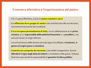 Il monarca ellenistico e l’organizzazione del potere
• Il re, in epoca ellenistica, aveva un potere assoluto e sacro
• Era affiancato da un gruppo di «amici» che contribuivano alle sue decisioni,
che tuttavia erano prese da lui soltanto
• Il re si occupava personalmente di tutto, con la collaborazione di un primo
ministro, di un responsabile delle politiche finanziarie e i «cancellieri», una
sorta di ministri di rango inferiore
• L’amministrazione delle diverse zone del regno era affidata a funzionari, in
genere di origine greca o macedone
• L’esercito era composto da mercenari, cioè soldati a pagamento: doveva
difendere il regno dagli attacchi esterni e combattere nelle guerre.Tuttavia
l’esercito aveva anche la responsabilità di garantire l’ordine pubblico
 
