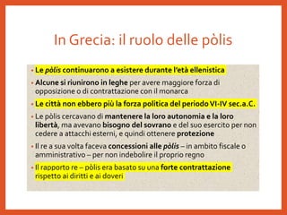 In Grecia: il ruolo delle pòlis
• Le pòlis continuarono a esistere durante l’età ellenistica
• Alcune si riunirono in leghe per avere maggiore forza di
opposizione o di contrattazione con il monarca
• Le città non ebbero più la forza politica del periodoVI-IV sec.a.C.
• Le pòlis cercavano di mantenere la loro autonomia e la loro
libertà, ma avevano bisogno del sovrano e del suo esercito per non
cedere a attacchi esterni, e quindi ottenere protezione
• Il re a sua volta faceva concessioni alle pòlis – in ambito fiscale o
amministrativo – per non indebolire il proprio regno
• Il rapporto re – pòlis era basato su una forte contrattazione
rispetto ai diritti e ai doveri
 