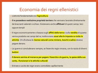 Economia dei regni ellenistici
• L’attività fondamentale era l’agricoltura
• Il re possedeva vastissime proprietà terriere che venivano lavorate direttamente
da braccianti salariati o schiavi. Esistevano anche affittuari di questi campi, laici
oppure templi
• Il regno economicamente si basava sugli affitti della terra e sulla vendita di quanto
veniva prodotto nei campi del re; inoltre erano assai alte le imposte su tutte le
attività. Chi sfruttava le risorse naturali come miniere, boschi e saline doveva
pagare denaro.
• Le guerre si concludevano sempre, se l’esercito regio vinceva, con la razzìa di diversi
bottini
• Il denaro serviva al monarca per pagare: l’esercito e le guerre, le spese della sua
corte, i funzionari e le attività culturali
• Entrate e uscite dei regni erano controllate capillarmente
 