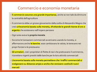 Commercio e economia monetaria
• Il commercio assunse una grande importanza, anche se non tale da diminuire
la centralità dell’agricoltura
• Il commercio ebbe un grosso giovamento dalla scelta di Alessandro Magno che
creò un’economia basata sulla moneta, sfruttando le grandi risorse di oro e
argento che esistevano nell’impero persiano
• Ogni area aveva la propria moneta
• Siccome le transazioni commerciali avvenivano usando la moneta, si
affermarono anche le banche: esse cambiavano le valute, le tenevano nei
propri forzieri e le prestavano
• Gli armatori, cioè i proprietari di flotte di navi che praticavano il commercio,
ricevettero ingenti prestiti dalle banche per le loro attività commerciali
• L’economia basata sulla moneta permetteva che i traffici commerciali si
svolgessero su distanze ampie e anche che venissero costituiti nuovi
mercati
 