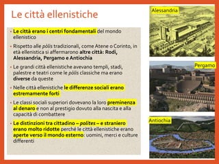 Le città ellenistiche
• Le città erano i centri fondamentali del mondo
ellenistico
• Rispetto alle pòlis tradizionali, come Atene o Corinto, in
età ellenistica si affermarono altre città: Rodi,
Alessandria, Pergamo e Antiochia
• Le grandi città ellenistiche avevano templi, stadi,
palestre e teatri come le pòlis classiche ma erano
diverse da queste
• Nelle città ellenistiche le differenze sociali erano
estremamente forti
• Le classi sociali superiori dovevano la loro preminenza
al denaro e non al prestigio dovuto alla nascita e alla
capacità di combattere
• Le distinzioni tra cittadino – polìtes – e straniero
erano molto ridotte perché le città ellenistiche erano
aperte verso il mondo esterno: uomini, merci e culture
differenti
Alessandria
Pergamo
Antiochia
 