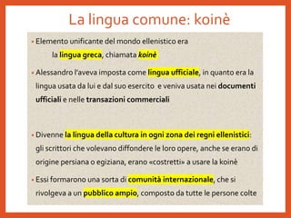 La lingua comune: koinè
• Elemento unificante del mondo ellenistico era
la lingua greca, chiamata koinè
• Alessandro l’aveva imposta come lingua ufficiale, in quanto era la
lingua usata da lui e dal suo esercito e veniva usata nei documenti
ufficiali e nelle transazioni commerciali
• Divenne la lingua della cultura in ogni zona dei regni ellenistici:
gli scrittori che volevano diffondere le loro opere, anche se erano di
origine persiana o egiziana, erano «costretti» a usare la koinè
• Essi formarono una sorta di comunità internazionale, che si
rivolgeva a un pubblico ampio, composto da tutte le persone colte
 