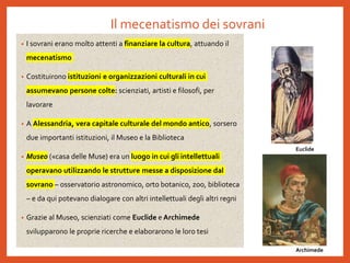 Il mecenatismo dei sovrani
• I sovrani erano molto attenti a finanziare la cultura, attuando il
mecenatismo
• Costituirono istituzioni e organizzazioni culturali in cui
assumevano persone colte: scienziati, artisti e filosofi, per
lavorare
• A Alessandria, vera capitale culturale del mondo antico, sorsero
due importanti istituzioni, il Museo e la Biblioteca
• Museo («casa delle Muse) era un luogo in cui gli intellettuali
operavano utilizzando le strutture messe a disposizione dal
sovrano – osservatorio astronomico, orto botanico, zoo, biblioteca
– e da qui potevano dialogare con altri intellettuali degli altri regni
• Grazie al Museo, scienziati come Euclide e Archimede
svilupparono le proprie ricerche e elaborarono le loro tesi
Euclide
Archimede
 