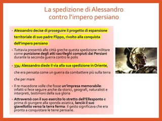 La spedizione di Alessandro
contro l’impero persiano
• Alessandro decise di proseguire il progetto di espansione
territoriale di suo padre Flippo, rivolto alla conquista
dell’impero persiano
• Tuttavia presentò alle città greche questa spedizione militare
come punizione degli atti sacrileghi compiuti dai Persiani
durante la seconda guerra contro le polis
• 334: Alessandro diede il via alla sua spedizione in Oriente,
che era pensata come un guerra da combattere più sulla terra
che per mare
• Il re macedone volle che fosse un’impresa memorabile:
infatti si fece seguire anche da storici, geografi, naturalisti e
interpreti, testimoni della sua gloria
• Attraversò con il suo esercito lo stretto dell’Ellesponto e
prima di giungere alla sponda asiatica, lanciò il suo
giavellotto verso la terra ferma: il gesto significava che era
pronto a conquistare le terre persiane.
 