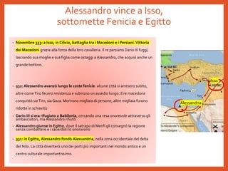 Alessandro vince a Isso,
sottomette Fenicia e Egitto
• Novembre 333: a Isso, in Cilicia, battaglia tra i Macedoni e i Persiani.Vittoria
dei Macedoni grazie alla forza della loro cavalleria. Il re persiano Dario III fuggì,
lasciando sua moglie e sua figlia come ostaggi a Alessandro, che acquisì anche un
grande bottino.
• 332: Alessandro avanzò lungo le coste fenicie: alcune città si arresero subito,
altre comeTiro fecero resistenza e subirono un assedio lungo. Il re macedone
conquistò siaTiro, sia Gaza. Morirono migliaia di persone, altre migliaia furono
ridotte in schiavitù
• Dario III si era rifugiato a Babilonia, cercando una resa onorevole attraverso gli
ambasciatori, ma Alessandro rifiutò
• Alessandro giunse in Egitto, dove il satrapo di Menfi gli consegnò la regione
senza combattere e i sacerdoti lo onorarono
• 331: in Egitto, Alessandro fondò Alessandria, nella zona occidentale del delta
del Nilo. La città diventerà uno dei porti più importanti nel mondo antico e un
centro culturale importantissimo.
Isso
Alessandria
 