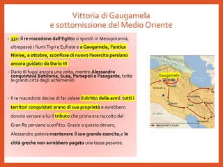 Vittoria di Gaugamela
e sottomissione del Medio Oriente
• 331: il re macedone dall’Egitto si spostò in Mesopotamia,
oltrepassò i fiumiTigri e Eufrate e a Gaugamela, l’antica
Ninive, a ottobre, sconfisse di nuovo l’esercito persiano
ancora guidato da Dario III
• Dario III fuggì ancora una volta, mentre Alessandro
conquistava Babilonia, Susa, Persepoli e Pasagarde, tutte
le grandi città degli achemenidi
• Il re macedone decise di far valere il diritto delle armi: tutti i
territori conquistati erano di sua proprietà e avrebbero
dovuto versare a lui il tributo che prima era raccolto dal
Gran Re persiano sconfitto. Grazie a questo denaro,
Alessandro poteva mantenere il suo grande esercito,e le
città greche non avrebbero pagato una tassa pesante.
Gaugamela
 