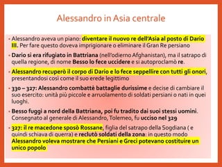 Alessandro in Asia centrale
• Alessandro aveva un piano: diventare il nuovo re dell’Asia al posto di Dario
III. Per fare questo doveva imprigionare o eliminare il Gran Re persiano
• Dario si era rifugiato in Battriana (nell’odiernoAfghanistan), ma il satrapo di
quella regione, di nome Besso lo fece uccidere e si autoproclamò re.
• Alessandro recuperò il corpo di Dario e lo fece seppellire con tutti gli onori,
presentandosi così come il suo erede legittimo
• 330 – 327: Alessandro combattè battaglie durissime e decise di cambiare il
suo esercito: unità più piccole e arruolamento di soldati persiani o nati in quei
luoghi.
• Besso fuggì a nord della Battriana, poi fu tradito dai suoi stessi uomini.
Consegnato al generale di Alessandro,Tolemeo, fu ucciso nel 329
• 327: il re macedone sposò Rossane, figlia del satrapo della Sogdiana ( e
quindi schiava di guerra) e reclutò soldati della zona: in questo modo
Alessandro voleva mostrare che Persiani e Greci potevano costituire un
unico popolo
 