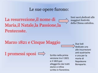 Le sue opere furono:
La resurrezione,il nome di
Maria,il Natale,la Passione,la
Pentecoste.
Marzo 1821 e Cinque Maggio
I promessi sposi
Inni sacri,dedicati alle
maggiori festività
della Chiesa cattolica.
Due lodi
dedicate una
alle insurrezioni
anti-austriache
e una per la
morte di
Napoleone
Bonaparte.
Scritto nella prima
versione tra il 1821
e il 1823,poi
alleggerito dai tratti
storici e infine
scritto in fiorentino.
 