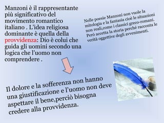 Manzoni è il rappresentante
più significativo del
movimento romantico
italiano . L’idea religiosa
dominante è quella della
provvidenza: Dio è colui che
guida gli uomini secondo una
logica che l’uomo non
comprendere .
 