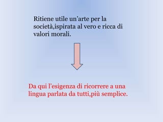 Ritiene utile un’arte per la
società,ispirata al vero e ricca di
valori morali.
Da qui l’esigenza di ricorrere a una
lingua parlata da tutti,più semplice.
 