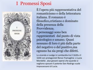 I Promessi Sposi
È l’opera più rappresentativa del
romanticismo e della letteratura
italiana. Il romanzo è
filosofico,cristiano e dominato
della presenza della
Provvidenza.
I personaggi sono ben
rappresentati dal punto di vista
psicologico e umano. Quasi
nessuno di loro è più dalla parte
del negativo o del positivo,ma
ognuno ha sia pregi che difetti.
La vicenda si svolge in Lombardia tra il 1628 e il
1630 con protagonisti Renzo Tramaglino e Lucia
Mondella ,due giovani operai che quando si
vogliono sposare il potente Don Rodrigo vuole
impossessarsi di Lucia.
 