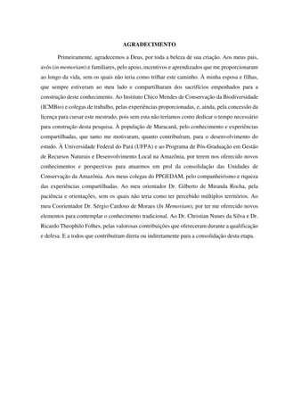AGRADECIMENTO
Primeiramente, agradecemos a Deus, por toda a beleza de sua criação. Aos meus pais,
avós (in memoriam) e familiares, pelo apoio, incentivos e aprendizados que me proporcionaram
ao longo da vida, sem os quais não teria como trilhar este caminho. À minha esposa e filhas,
que sempre estiveram ao meu lado e compartilharam dos sacrifícios empenhados para a
construção deste conhecimento. Ao Instituto Chico Mendes de Conservação da Biodiversidade
(ICMBio) e colegas de trabalho, pelas experiências proporcionadas, e, ainda, pela concessão da
licença para cursar este mestrado, pois sem esta não teríamos como dedicar o tempo necessário
para construção desta pesquisa. À população de Maracanã, pelo conhecimento e experiências
compartilhadas, que tanto me motivaram, quanto contribuíram, para o desenvolvimento do
estudo. À Universidade Federal do Pará (UFPA) e ao Programa de Pós-Graduação em Gestão
de Recursos Naturais e Desenvolvimento Local na Amazônia, por terem nos oferecido novos
conhecimentos e perspectivas para atuarmos em prol da consolidação das Unidades de
Conservação da Amazônia. Aos meus colegas do PPGEDAM, pelo companheirismo e riqueza
das experiências compartilhadas. Ao meu orientador Dr. Gilberto de Miranda Rocha, pela
paciência e orientações, sem os quais não teria como ter percebido múltiplos territórios. Ao
meu Coorientador Dr. Sérgio Cardoso de Moraes (In Memoriam), por ter me oferecido novos
elementos para contemplar o conhecimento tradicional. Ao Dr. Christian Nunes da Silva e Dr.
Ricardo Theophilo Folhes, pelas valorosas contribuições que ofereceram durante a qualificação
e defesa. E a todos que contribuíram direta ou indiretamente para a consolidação desta etapa.
 