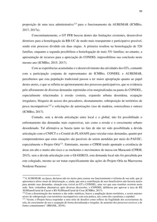 99
proposição de uma taxa administrativa121 para o funcionamento da AUREMAR (ICMBio,
2017; 2017a).
Concomitantemente, o GT PFB buscou dentro das limitações existentes, desenvolver
diretrizes para a homologação da RB-UC de modo mais transparente e participativo possível,
sendo este processo dividido em duas etapas. A primeira resultou na homologação de 526
famílias, enquanto a segunda possibilitou a homologação de mais 551 famílias; no entanto, a
apresentação de recursos para a apreciação do CONDEL impossibilitou sua conclusão neste
mesmo ano (ICMBio, 2015; 2017).
Com as experiências acumuladas e o desenvolvimento das atividades dos GTs, contando
com a participação conjunta de representantes do ICMBio, CONDEL e AUREMAR,
percebemos que esta população tradicional passou a ter maior apropriação quanto ao papel
destes atores, o que se refletiu no aprimoramento dos processos participativos, que se evidencia
pelo afloramento de diversas demandas reprimidas e/ou marginalizadas na pauta do CONDEL,
especialmente relacionadas à erosão costeira, expansão urbana desordena, ocupação
irregulares, bloqueio de acesso dos pescadores, desmatamento, sobreposição de territórios de
pesca incompatíveis122 e solicitações de autorizações (uso de madeira, ostreicultura e outras)
(ICMBio, 2017).
Contudo, sem a devida articulação entre local e o global, não foi possibilitado o
enfrentamento das demandas mais expressivas, tais como a erosão e o crescimento urbano
desordenado. Tal afirmativa se baseia tanto no fato de não ter sido possibilitada a devida
articulação com o CNPCT e o Comitê do PLANAFE para veicular estas demandas, quanto por
compreendermos que estas situações são passíveis de serem atendidas por meio do PAF/ZC,
especialmente o Projeto Orla123. Entretanto, mesmo o CPRM tendo apontado a existência de
áreas em alto e muito alto risco e as enchentes e movimentos de massa em Maracanã (CPRM,
2015), sem a devida articulação com o GI-GERCO, esta demanda local não foi percebida por
este colegiado, mesmo ao ser tratar especificamente das ações do Projeto Orla na Macrozona
Nordeste Paraense:
121
A AUREMAR, na época, declarou não ter meios para custear seu funcionamento e reforma de sua sede, que já
apresentava sérios sinais de deterioração, e, ainda, que sem a contribuição de seus beneficiários não haveria meios
para atender suas demandas, situação esta visível ao GT e CONDEL, uma vez que suas reuniões ocorrem nesta
sede. Sem vislumbrar alternativas após diversas discussões, o CONDEL deliberou por aprovar a taxa de R$
30,00/ano/Curral de Cacuri e R$ 50,00/ano/Curral de Croa (ICMBio, 2017).
122
Com a disseminação dos motores e das redes sintéticas, houve a ampliação destes territórios, e assim maiores
níveis de sobreposição com territórios incompatíveis com esta prática, tais como dos curralistas e espinhel.
123
“Assim, o Projeto busca responder a uma série de desafios como reflexo da fragilidade dos ecossistemas da
orla, do crescimento do uso e ocupação de forma desordenada e irregular, do aumento dos processos erosivos e de
fontes contaminantes” (BRASIL, 2019i).
 