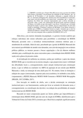 100
[...] (MP/SPU) assinalou que o Projeto Orla (PO) nasceu nesta casa fruto do trabalho
deste Fórum e pressupõe o envolvimento do Colegiado no PO. Informou que no
período de 28 Novembro a 3 de dezembro, realizaram a segunda oficina do
PO, no município de Bragança-PA. Apontou uma série de problemas no município,
entre outros, um sério problema com o porto local, assinalando que a Antaq e a
Capitania dos Portos não enviaram representantes para a oficina deixando as
discussões sobre o porto sem interlocução. Do mesmo modo, registrou a ausência
do Ibama e do Icmbio, já que toda região é uma Resex. Comentou que a atividade
principal da região é a pesca e que, também, não teve representantes do setor para
acolher as demandas. Comentou a ausência do MCidades. E por último, destacou o
trabalho que a CPRM e a Academia fizeram na região. Assinalou que se não for
adotado providências o Projeto Orla se encerra nesta etapa. A situação é alarmante,
pois o mar está avançando sobre as palafitas (GI-GERCO, 2015, p. 6).
Além disso, com maiores demandas da população, os gestores tiveram explícito que
esforços individuais não seriam suficientes para possibilitar a consolidação da RESEX
Maracanã, passando estes a reivindicar institucionalmente estruturas mínimas para o
atendimento da sociedade. Além do mais, percebendo que a gestão da RESEX Maracanã não
teria maiores possibilidades de atender estas demandas, sem a devida integração com as demais
políticas públicas, os mesmos passam a buscar capacitações a fim de obterem melhores
subsídios para a mobilização dos atores necessários para a consolidação desta RESEX MAR,
sendo está a gênese do presente estudo.
A reivindicação de melhorias na estrutura, acabou por mobilizar o apoio das demais
RESEX MAR, que se encontravam na mesma situação, o que proporcionou maior visibilidade
das dificuldades locais e, consequentemente, maior atenção institucional para estruturação
destas, o que se refletiu na conclusão via ARPA da aquisição de um veículo para RESEX
Maracanã, e ainda, na nomeação de uma chefia para UC. No entanto, frente às limitações e
redução dos cargos comissionados, impostas pela crise econômica, foi atribuído a esta chefia,
conjuntamente, a RESEX Maracanã, RESEX MAR Cuinarana e RESEX MAR Mocapajuba
(BRASIL, 2017; ICMBio, 2017).
Esta inovação no modelo de chefia, sem a devida estruturação ou orientação
institucional para o seu funcionamento, acabou por levar ao acúmulo de demandas nesta, e
consequentemente, na centralização das decisões e na redução das possibilidades de atuação
institucional nas três RESEX MAR.
Buscando ter maior compreensão quanto aos fatores globais que impossibilitaram a
estruturação destas RESEX MAR, após dez anos de criação do ICMBio, identificamos que o
Tribunal de Contas da União (TCU) constatou que o Brasil havia ampliado significativamente
 