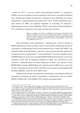 101
o número de UCs124, e com isso, mesmo tendo praticamente dobrado125 o orçamento do
ICMBio, este não era compatível com suas atribuições, além do mais, esta auditoria identificou
que a autarquia não dispunha de meios para a promoção da justa distribuição dos recursos
orçamentários e extraorçamentários que recebia (TCU, 2013). Também identificamos que o
atual ministro do MMA tem apontado fragilidades na governança da destinação e
implementação de recursos externos (BRASIL, 2019d), e ainda, atribui a falta de estruturas nas
UCs, a deficiências na gestão dos recursos que ocorreram neste ministério:
Quanto ao alegado risco contra as unidades de conservação, desnecessário tecer
maiores comentários acerca do grau de abandono dos prédios e estruturas, da má
gestão de recursos financeiros, do sucateamento de frota, do quadro deficitário de
pessoal e da baixa visitação legados pelas anteriores administrações a essa ora em
curso (BRASIL, 2019c, p. 1).
Assim, percebemos nestes apontamentos a explicação para a falta de estrutura na
RESEX Maracanã; entre outros, percebe-se que isso ocorre devido à centralização de recursos,
a qual pode ser evidenciada pelo fato de termos identificado que o Projeto GEF MAR126, que
atualmente dispõe de R$ 289 milhões e apoia UCs que já possuem destinados significativos
montantes de recursos compensatórios127 e extraorçamentários128, mas não contemplou a gestão
da RESEX Maracanã, assim como a das demais RESEX MAR do litoral paraense, mesmo estas
compondo a maior faixa de manguezais protegido do mundo, sob a justificativa de estas
receberem o supracitado apoio do Projeto Manguezais do Brasil e por algumas129 destas
RESEX MAR, incluindo a RESEX Maracanã, receberem apoio do ARPA, que no caso da UC
em tela, correspondeu no período de 2014 a Jan/2018 a uma execução de aproximadamente R$
60 mil/ano (BRASIL, 2019f; SIC, 2019; ARPA, 2018).
Também corroborou para a percepção desta centralização, a constatação de significativa
discrepância na destinação de recursos orçamentários e compensatórios entre wos modelos
RESEX e PARNA (SIC, 2018; ICMBio, 2019), conforme apresentado abaixo.
124
Entre 2001 a 2012, foram criadas 126 UCs federais, sendo 49 destas no bioma Amazônia (TCU, 2013).
125
“De 2008 a 2012, o valor empenhado pelo ICMBio oriundo do Orçamento Geral da União variou entre R$
282,6 milhões em 2008, atingindo um pico de R$ 511,6 milhões em 2011 e reduzindo ao patamar dos R$ 475,3
milhões em 2012” (TCU, 2013, p. 49).
126
Em execução desde 2014, o GEF MAR visa apoiar a expansão de um sistema globalmente representativo e
eficaz de APM no Brasil, e ainda, identificar mecanismos para a sua sustentabilidade financeira (BRASIL, 2019f).
127
Valor total de recursos compensatórios destinados: PARNA Marinho de Fernando de Noronha - R$ 25 milhões,
PARNA da Lago do Peixe - R$ 79 milhões, PARNA Marinho dos Abrolhos - R$ 8 milhões (ICMBio, 2019).
128
O TERRAMAR dispõe de recursos na ordem de R$ 40 milhões, a serem executados no período de 2016 a 2021,
para a promoção da gestão ambiental territorial integrada e participativa do espaço continental e marinho, para a
conservação da biodiversidade nas Regiões da Costa dos Corais e Abrolhos (BRASIL, 2019f; SIC, 2019c).
129
A partir de 2016, passaram a contar com apoio do ARPA as RESEX Mãe Grande Curuçá, RESEX São João da
Ponta, RESEX MAR Cuinarana, RESEX MAR Mestre Lucindo e RESEX MAR Mocapajuba.
 
