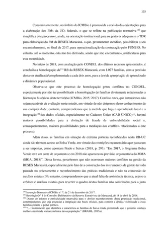 103
Concomitantemente, no âmbito do ICMBio é promovida a revisão das orientações para
a elaboração dos PMs da UCs federais, o que se reflete na publicação normativa130 que
simplifica este processo e, ainda, na orientação institucional para os gestores adequarem o TDR
para elaboração do PM da RESEX Maracanã, o que, prontamente atendido, possibilitou o seu
encaminhamento, no final de 2017, para operacionalização da contratação pelo FUNBIO. No
entanto, até o momento, esta não foi efetivada, sendo que não encontramos justificativas para
esta morosidade.
No início de 2018, com avaliação pelo CONDEL dos últimos recursos apresentados, é
concluída a homologação da131 RB da RESEX Maracanã, com 1.077 famílias, com a previsão
desta ser atualizada/complementada a cada dois anos, para a devida apropriação do aprendizado
e dinâmica populacional.
Observa-se que este processo de homologação gerou conflitos no CONDEL,
especialmente por não ter possibilitado a homologação de famílias diretamente relacionadas a
lideranças históricas deste território (ICMBio, 2015; 2017). Conflito estes, que entendemos não
sejam passíveis de avaliação neste estudo, em virtude de não determos pleno conhecimento de
sua complexidade; contudo, compreendemos que à medida que haja o aprendizado local e a
integração132 dos dados oficiais, especialmente no Cadastro Único (CAD-ÚNICO)133
, haverá
maiores possibilidades para a distinção de fraude de vulnerabilidade social e,
consequentemente, maiores possibilidades para a mediação dos conflitos relacionados a este
processo.
Além disso, as famílias em situação de extrema pobreza reconhecidas nesta RB-UC
ainda não tiveram acesso ao Bolsa Verde, em virtude das restrições orçamentárias que passaram
a ser impostas, como apontam Prado e Seixas (2018, p. 293): “Em 2017, o Programa Bolsa
Verde teve um corte de orçamento e em 2018 não apareceu na previsão orçamentária do MMA
(SIGA, 2018)”. Desta forma, percebemos que não ocorreram maiores conflitos na gestão da
RESEX Maracanã, especialmente pelo fato de a construção dos instrumentos de gestão ter sido
pautada no ordenamento e reconhecimento das práticas tradicionais e não na concessão de
auxílios estatais. No entanto, compreendemos que a atual falta de assistência técnica, acesso a
créditos e auxílios estatais para reverter o quadro destas famílias não contribuem para a justa
130
Instrução Normativa ICMBio n° 7, de 21 de dezembro de 2017.
131
Resolução Nº 1 do Conselho Deliberativo da Reserva Extrativista de Maracanã, de 18 de abril de 2018.
132
Diante do esforço e periodicidade necessária para o devido reconhecimento desta população tradicional,
compreendemos que seja essencial a integração das bases oficiais, para conferir a devida visibilidade a estas
famílias perante o poder público.
133
“[...] instrumento que identifica e caracteriza as famílias de baixa renda, permitindo que o governo conheça
melhor a realidade socioeconômica dessa população.” (BRASIL, 2015a).
 