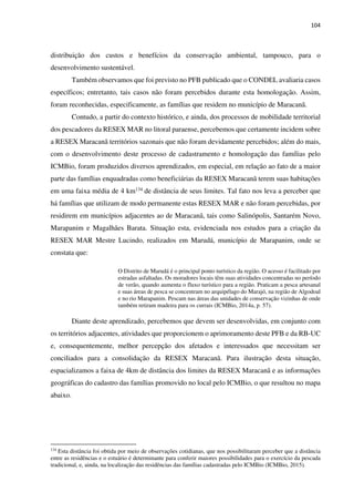 104
distribuição dos custos e benefícios da conservação ambiental, tampouco, para o
desenvolvimento sustentável.
Também observamos que foi previsto no PFB publicado que o CONDEL avaliaria casos
específicos; entretanto, tais casos não foram percebidos durante esta homologação. Assim,
foram reconhecidas, especificamente, as famílias que residem no município de Maracanã.
Contudo, a partir do contexto histórico, e ainda, dos processos de mobilidade territorial
dos pescadores da RESEX MAR no litoral paraense, percebemos que certamente incidem sobre
a RESEX Maracanã territórios sazonais que não foram devidamente percebidos; além do mais,
com o desenvolvimento deste processo de cadastramento e homologação das famílias pelo
ICMBio, foram produzidos diversos aprendizados, em especial, em relação ao fato de a maior
parte das famílias enquadradas como beneficiárias da RESEX Maracanã terem suas habitações
em uma faixa média de 4 km134 de distância de seus limites. Tal fato nos leva a perceber que
há famílias que utilizam de modo permanente estas RESEX MAR e não foram percebidas, por
residirem em municípios adjacentes ao de Maracanã, tais como Salinópolis, Santarém Novo,
Marapanim e Magalhães Barata. Situação esta, evidenciada nos estudos para a criação da
RESEX MAR Mestre Lucindo, realizados em Marudá, município de Marapanim, onde se
constata que:
O Distrito de Marudá é o principal ponto turístico da região. O acesso é facilitado por
estradas asfaltadas. Os moradores locais têm suas atividades concentradas no período
de verão, quando aumenta o fluxo turístico para a região. Praticam a pesca artesanal
e suas áreas de pesca se concentram no arquipélago do Marajó, na região de Algodoal
e no rio Marapanim. Pescam nas áreas das unidades de conservação vizinhas de onde
também retiram madeira para os currais (ICMBio, 2014a, p. 57).
Diante deste aprendizado, percebemos que devem ser desenvolvidas, em conjunto com
os territórios adjacentes, atividades que proporcionem o aprimoramento deste PFB e da RB-UC
e, consequentemente, melhor percepção dos afetados e interessados que necessitam ser
conciliados para a consolidação da RESEX Maracanã. Para ilustração desta situação,
espacializamos a faixa de 4km de distância dos limites da RESEX Maracanã e as informações
geográficas do cadastro das famílias promovido no local pelo ICMBio, o que resultou no mapa
abaixo.
134
Esta distância foi obtida por meio de observações cotidianas, que nos possibilitaram perceber que a distância
entre as residências e o estuário é determinante para conferir maiores possibilidades para o exercício da pescada
tradicional, e, ainda, na localização das residências das famílias cadastradas pelo ICMBio (ICMBio, 2015).
 