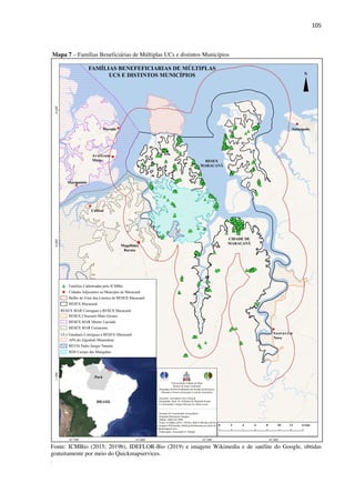 105
Mapa 7 – Famílias Beneficiárias de Múltiplas UCs e distintos Municípios
Fonte: ICMBio (2015; 2019b), IDEFLOR-Bio (2019) e imagens Wikimedia e de satélite do Google, obtidas
gratuitamente por meio do Quickmapservices.
.
 