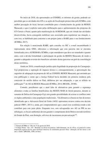 106
No início de 2018, são apresentados ao CONDEL os informes de gestão, podendo ser
percebido que as atividades dos GTs e as ações de fiscalização promovidas pelo ICMBio, com
melhor percepção do local, haviam contribuído para o fortalecimento da gestão da RESEX
Maracanã, o que é explícito tanto pelas deliberações para o aprimoramento das propostas do
GT Currais e Praias, quanto pela manifestação da AUREMAR, que em virtude das atividades
desenvolvidas, havia conseguido mobilizar seus associados para regularizar sua situação, e,
com isso, se habilitado para concorrer a um projeto junto a RARE para o seu fortalecimento
(ICMBio, 2017).
Em relação à mencionada RARE, após consulta via SIC e e-mail encaminhando à
representante desta ONG, obtivemos a informação que esta parceria não se encontra
formalizada com a AUREMAR e ICMBio, o que entendemos que deva ser remediado o quanto
antes, com a devida formalidade e participação da gestão da RESEX Maracanã, de modo a
garantir a adequada reversão dos benefícios advindos destas parcerias em prol da consolidação
destes territórios.
Ainda em 2018, a manifestação jurídica pela ilegalidade da proposição do Caranguejo-
Uçá proporciona a superação do impasse técnico e, consequentemente, a apresentação das
sugestões de adequação na proposta de AG ao CONDEL RESEX Maracanã, que ansiando por
esta publicação e ciente que a Justiça Federal havia decidido em primeira instância pela
concessão do auxílio defeso no Pará, deliberou por sua adequação, o que se refletiu na
publicação135 do AG da RESEX Maracanã (ICMBio, 2014; BRASIL, 2018b).
Contudo, percebemos que a atual falta de alternativas para garantir a segurança
alimentar a todas as famílias beneficiárias das RESEX MAR do litoral paraense, durante as
semanas de Defeso do Caranguejo-Uçá, tem grandes possibilidades de acirrar os conflitos entre
os órgãos ambientais e estas populações tradicionais. Tal afirmativa se baseia no fato de termos
identificado que a Advocacia Geral da União (AGU) apresentou recurso contra esta decisão
judicial (TRF1, 2013) e, ainda, por compreendermos que a atual crise econômica tende a não
contribuir para este justo pleito. Enquanto isso, sem salvaguardas nos AG ou PM ou nos
infralegais, os fiscais ambientais devem garantir o cumprimento deste Defeso em todo território
do Estado do Pará, sem distinção, sob risco de incorrerem em prevaricação136.
135
Portaria ICMBio n° 766, de 31 de agosto de 2018.
136
Código Penal, “Art. 319 - Retardar ou deixar de praticar, indevidamente, ato de ofício, ou praticá-lo contra
disposição expressa de lei, para satisfazer interesse ou sentimento pessoal: Pena - detenção, de três meses a um
ano, e multa” (BRASIL, 1940, on-line).
 