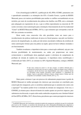 107
Com a homologação da RB-UC, a publicação do AG, PFB e CCDRU, juntamente com
o aprendizado acumulado e as orientações dos GTs e Comitês Currais, a gestão da RESEX
Maracanã, passa a ter maiores possibilidades para mediar os conflitos socioambientais em seu
território, por meio do reconhecimento das práticas das famílias com PFB, com a orientação
para adequação aos regramentos de uso, o que se reflete especialmente na concessão de 195
(cento e noventa e cinco) autorizações para a instalação e funcionamento da arte fixa tradicional
“Curral” na RESEX Maracanã (ICMBio, 2017a), o que estimamos que corresponda a mais de
80% dos existentes no território.
Deste modo, estas concessões têm sido percebidas como um marco para o
reconhecimento das práticas tradicionais de pesca no litoral paraense, seja pelo seu histórico
processo de marginalização, ou, ainda, por não termos encontrado evidências da existência de
outras autorizações formais para esta prática na região, apesar de haver milhares instaladas e
em funcionamento.
Também ressaltamos a importância desta para a conservação ambiental, seja por criar
diversas possibilidades de monitoramento, ou, ainda, por proporcionar um maior
esclarecimento e sensibilização desta população quanto à relevância do cumprimento da
proibição de retirada de madeira dos manguezais. A importância desta sensibilização é
evidenciada por Sales (2017), ao constatar na APA Algodoal-Maiandeua, contigua à RESEX
Maracanã, que:
O tipo mais comum de curral é o do tipo coração. A madeira utilizada para a
construção do curral já não são mais as espécies vindas do mangue como o tinteiro e
o mangueiro, devido não haver mais disponibilidade como antes e também, devido
aos pescadores terem tomado consciência sobre proibições e a importância do
mangue. Agora os pescadores utilizam o bacuri, caraipé, jarana e buiuçú, que são
comprados em localidades vizinhas (SALES, 2017, p. 17).
Outro ponto a destacar é que este processo de ordenamento proporcionou à gestão da
RESEX Maracanã ter melhor percepção dos interesses que necessitam ser conciliados para
conservação dos manguezais, pois os curralistas explicitaram que os aumentos dos custos com
a aquisição137 da madeira podem levar à retomada da retirada nos manguezais. Com isso, o
CONDEL já orientou para o desenvolvimento de estudos quanto aos possíveis impactos, para
substanciar esta discussão, os quais estão sendo conduzidos em parceria com o Instituto Federal
do Pará (IFPA) (ICMBio, 2017). Desta forma, percebemos que a maior percepção dos interesses
137
Na RESEX Maracanã, não é permitida a retirada de madeira dos manguezais, proibição esta que foi corroborada
pelo local no AG. Contudo, os curralistas têm declarado que estão enfrentando dificuldades para adquirirem a
madeira que necessitam na região, o que percebemos que se deva ao atual déficit florestal na Macrozona Nordeste.
 